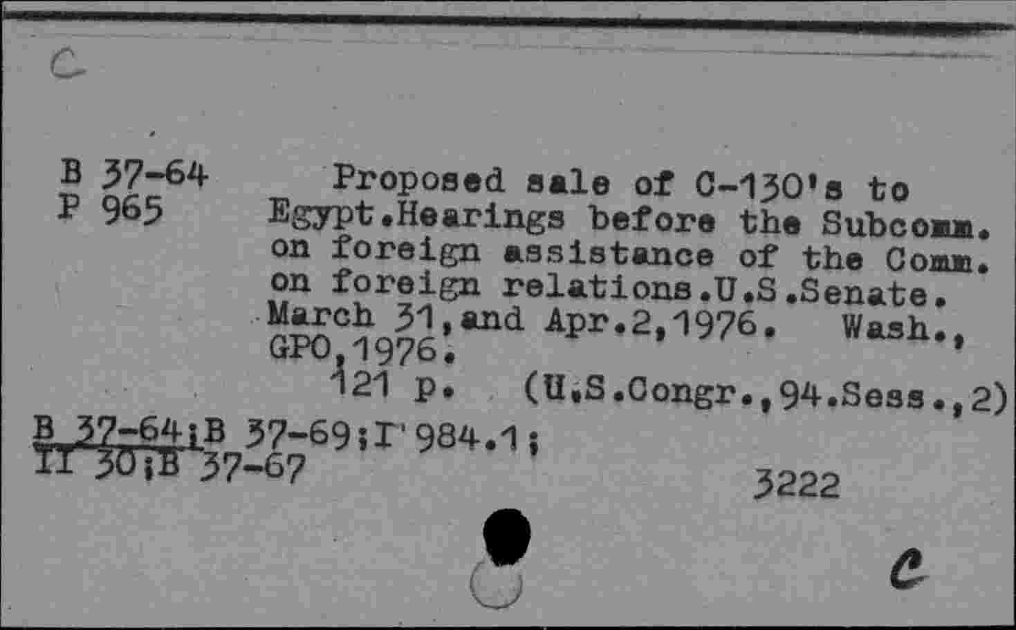 ﻿B 37-64
P 965
Proposed sale of C-130's to Egypt.Hearings before the Subconn, on foreign assistance of the Comm, on foreign relations.U.S.Senate. March 31,and Apr.2.1976. Wash. GP0,1976.	*	.’
121 p. (U.S.Congr.,94.Sess.,2)
B 37-64£B 37-69 Ji'984.1j ïljÔîB 37-6?
3222